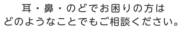 耳・鼻・のどでお困りの方はどのようなことでもご相談ください。